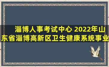 淄博人事考试中心 2022年山东省淄博高新区卫生健康系统事业单位招考公告